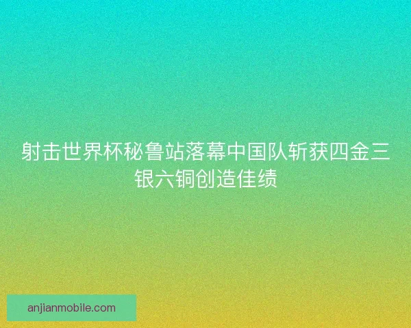 射击世界杯秘鲁站落幕中国队斩获四金三银六铜创造佳绩