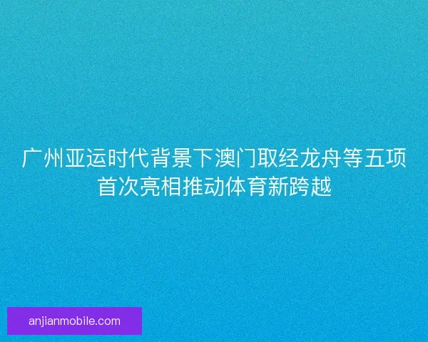 广州亚运时代背景下澳门取经龙舟等五项首次亮相推动体育新跨越