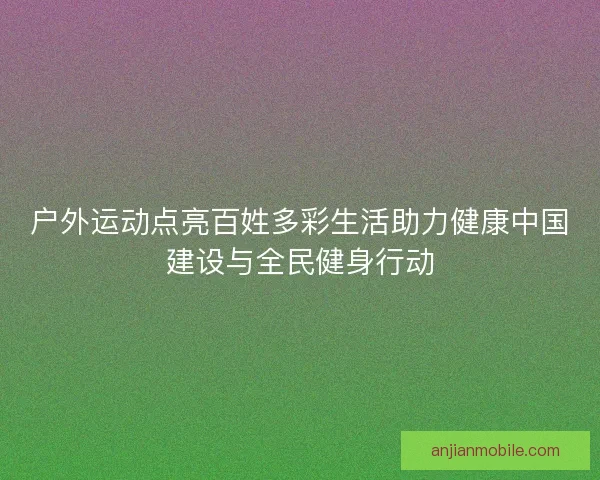 户外运动点亮百姓多彩生活助力健康中国建设与全民健身行动