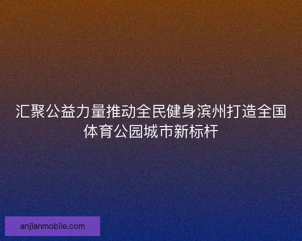 汇聚公益力量推动全民健身滨州打造全国体育公园城市新标杆